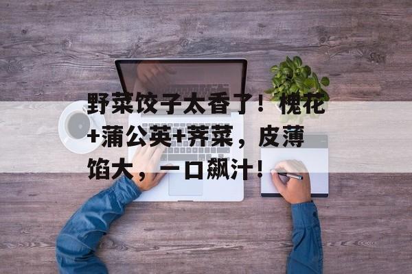 野菜饺子太香了！槐花+蒲公英+荠菜，皮薄馅大，一口飙汁！-第1张图片-