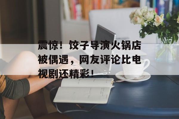 震惊！饺子导演火锅店被偶遇，网友评论比电视剧还精彩！-第1张图片-