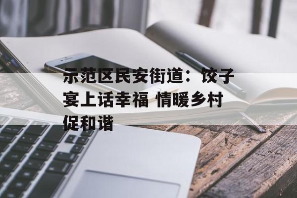 示范区民安街道：饺子宴上话幸福 情暖乡村促和谐-第1张图片-