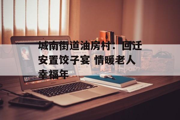 城南街道油房村：回迁安置饺子宴 情暖老人幸福年-第1张图片-