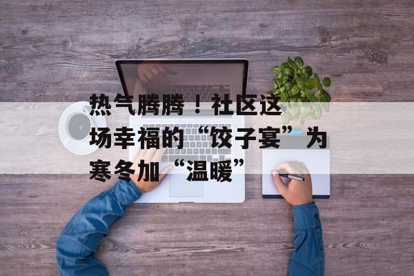 热气腾腾 ! 社区这场幸福的“饺子宴”为寒冬加“温暖”-第1张图片-