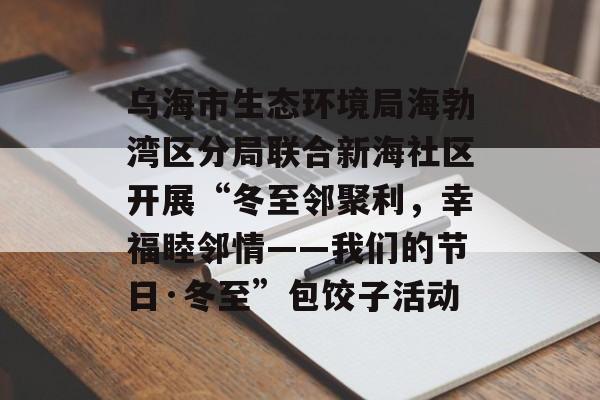 乌海市生态环境局海勃湾区分局联合新海社区开展“冬至邻聚利，幸福睦邻情——我们的节日·冬至”包饺子活动-第1张图片-