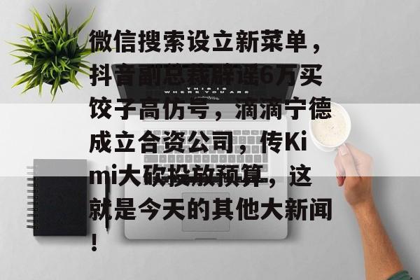 微信搜索设立新菜单，抖音副总裁辟谣6万买饺子高仿号，滴滴宁德成立合资公司，传Kimi大砍投放预算，这就是今天的其他大新闻！-第1张图片-