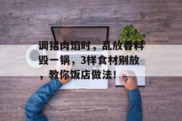 调猪肉馅时，乱放香料毁一锅，3样食材别放，教你饭店做法！-第1张图片-
