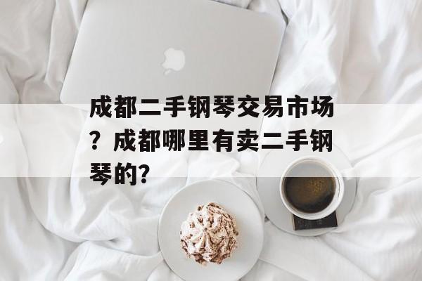 成都二手钢琴交易市场？成都哪里有卖二手钢琴的？-第1张图片-