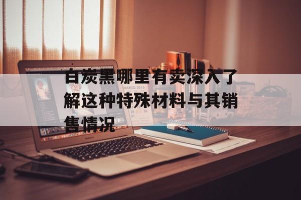 白炭黑哪里有卖深入了解这种特殊材料与其销售情况-第1张图片-