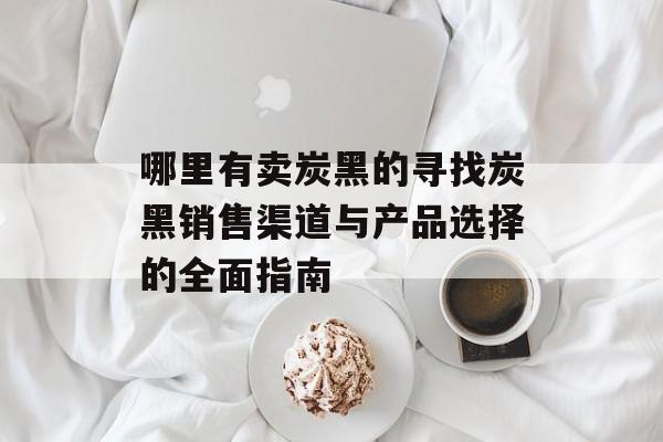 哪里有卖炭黑的寻找炭黑销售渠道与产品选择的全面指南-第1张图片-