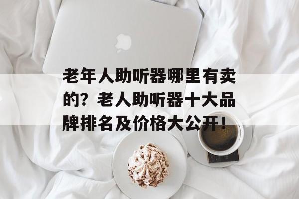 老年人助听器哪里有卖的？老人助听器十大品牌排名及价格大公开！-第1张图片-