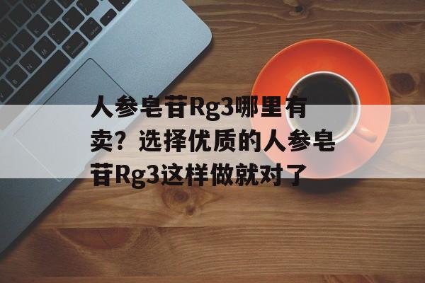 人参皂苷Rg3哪里有卖？选择优质的人参皂苷Rg3这样做就对了-第1张图片-
