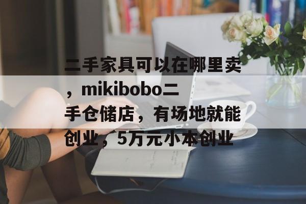 二手家具可以在哪里卖，mikibobo二手仓储店，有场地就能创业，5万元小本创业-第1张图片-