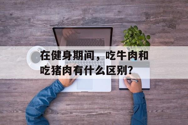 在健身期间，吃牛肉和吃猪肉有什么区别？-第1张图片-