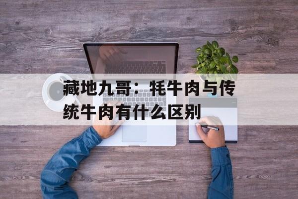 藏地九哥：牦牛肉与传统牛肉有什么区别-第1张图片-
