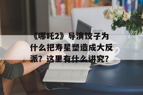 《哪吒2》导演饺子为什么把寿星塑造成大反派？这里有什么讲究？-第1张图片-
