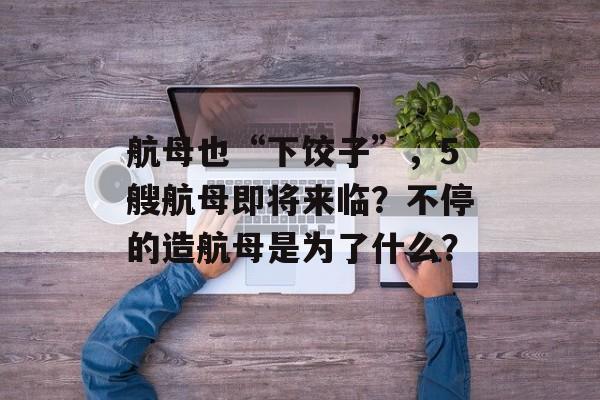 航母也“下饺子”，5艘航母即将来临？不停的造航母是为了什么？-第1张图片-