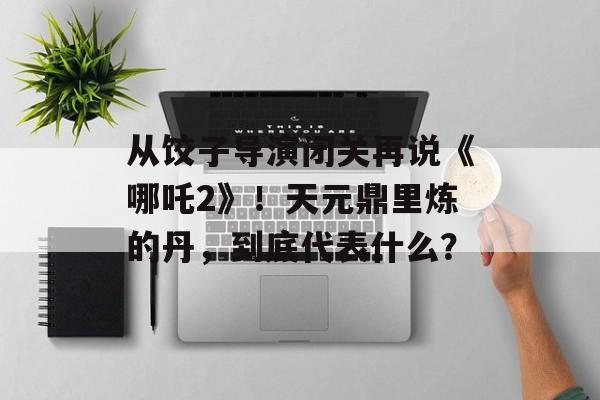 从饺子导演闭关再说《哪吒2》！天元鼎里炼的丹，到底代表什么？-第1张图片-
