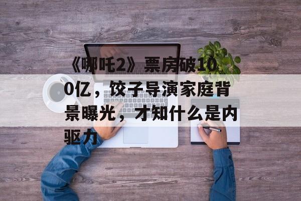 《哪吒2》票房破100亿，饺子导演家庭背景曝光，才知什么是内驱力-第1张图片-