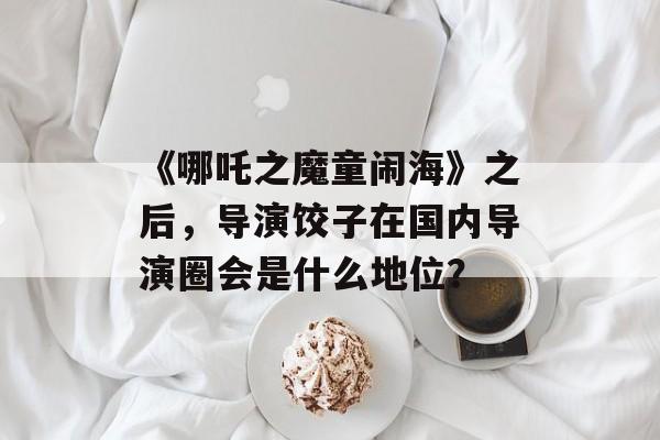 《哪吒之魔童闹海》之后，导演饺子在国内导演圈会是什么地位？-第1张图片-