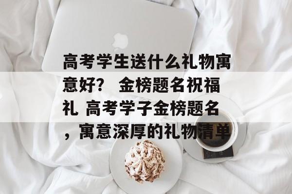 高考学生送什么礼物寓意好？ 金榜题名祝福礼 高考学子金榜题名，寓意深厚的礼物清单-第1张图片-