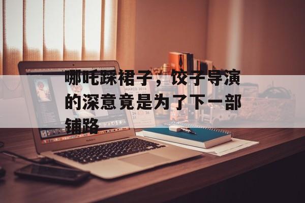 哪吒踩裙子，饺子导演的深意竟是为了下一部铺路-第1张图片-