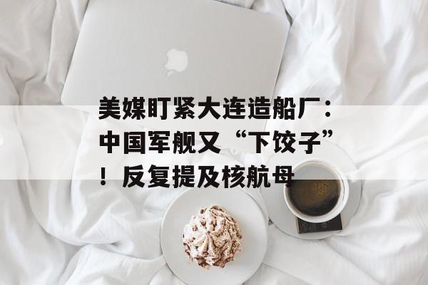 美媒盯紧大连造船厂：中国军舰又“下饺子”！反复提及核航母-第1张图片-