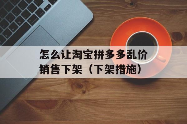 怎么让淘宝拼多多乱价销售下架（下架措施）-第1张图片-