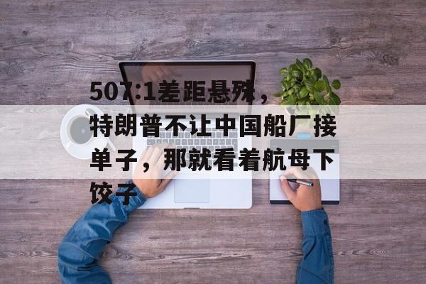 507:1差距悬殊，特朗普不让中国船厂接单子，那就看着航母下饺子-第1张图片-