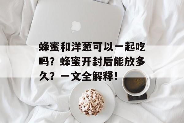 蜂蜜和洋葱可以一起吃吗？蜂蜜开封后能放多久？一文全解释！-第1张图片-
