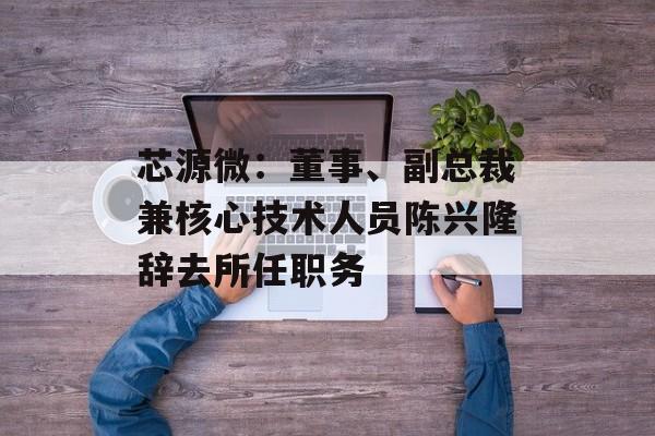 芯源微：董事、副总裁兼核心技术人员陈兴隆辞去所任职务-第1张图片-