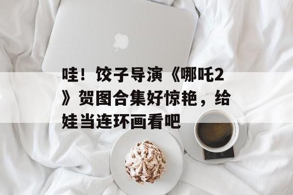 哇！饺子导演《哪吒2》贺图合集好惊艳，给娃当连环画看吧-第1张图片-