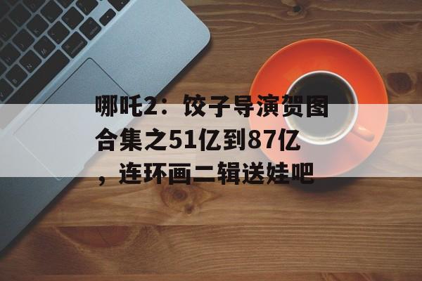 哪吒2：饺子导演贺图合集之51亿到87亿，连环画二辑送娃吧-第1张图片-