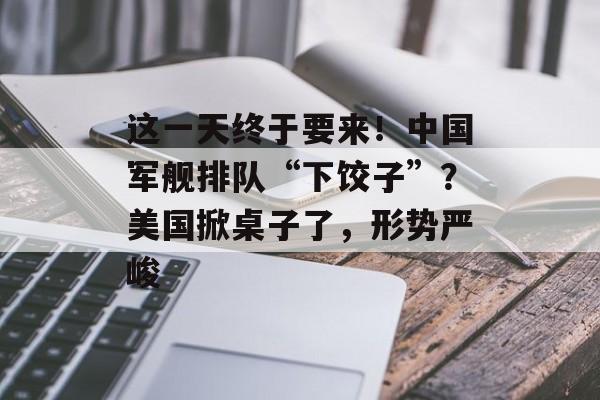 这一天终于要来！中国军舰排队“下饺子”？美国掀桌子了，形势严峻-第1张图片-