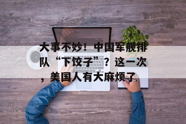 大事不妙！中国军舰排队“下饺子”？这一次，美国人有大麻烦了-第1张图片-
