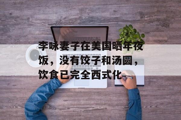 李咏妻子在美国晒年夜饭，没有饺子和汤圆，饮食已完全西式化-第1张图片-