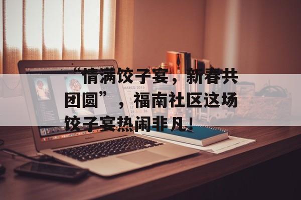 “情满饺子宴，新春共团圆”，福南社区这场饺子宴热闹非凡！-第1张图片-