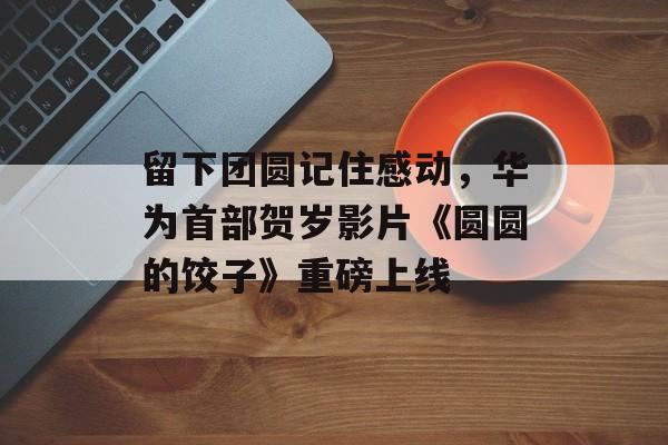 留下团圆记住感动，华为首部贺岁影片《圆圆的饺子》重磅上线-第1张图片-