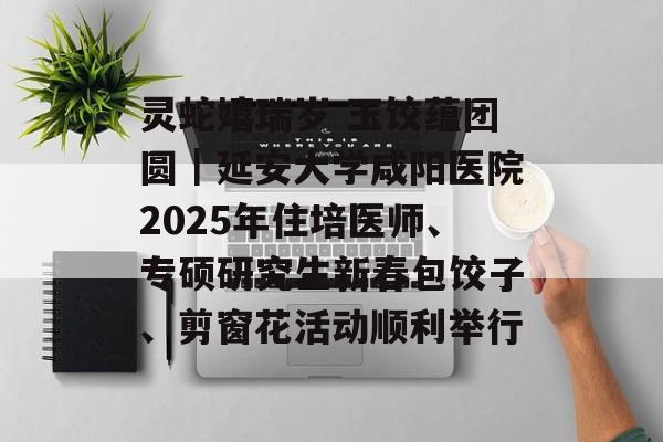 灵蛇嬉瑞岁 玉饺蕴团圆｜延安大学咸阳医院2025年住培医师、专硕研究生新春包饺子、剪窗花活动顺利举行-第1张图片-