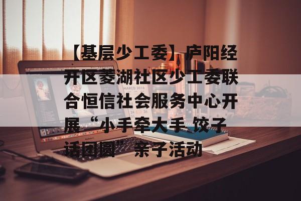 【基层少工委】庐阳经开区菱湖社区少工委联合恒信社会服务中心开展“小手牵大手 饺子话团圆”亲子活动-第1张图片-