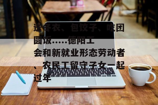 送冬衣、包饺子、吃团圆饭.....德阳工会和新就业形态劳动者、农民工留守子女一起过年-第1张图片-