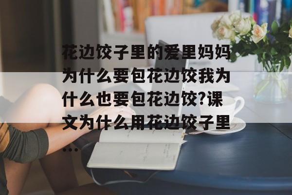 花边饺子里的爱里妈妈为什么要包花边饺我为什么也要包花边饺?课文为什么用花边饺子里...-第1张图片-