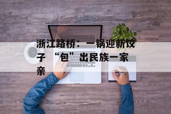 浙江路桥：一锅迎新饺子 “包”出民族一家亲-第1张图片-