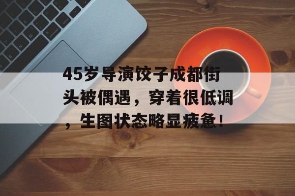 45岁导演饺子成都街头被偶遇，穿着很低调，生图状态略显疲惫！-第1张图片-