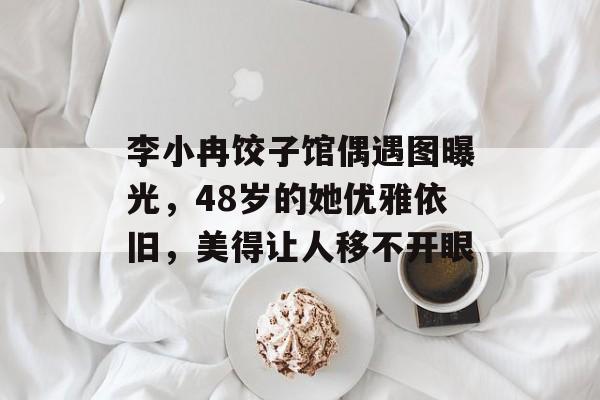 李小冉饺子馆偶遇图曝光，48岁的她优雅依旧，美得让人移不开眼-第1张图片-