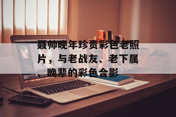 聂帅晚年珍贵彩色老照片，与老战友、老下属、晚辈的彩色合影-第1张图片-