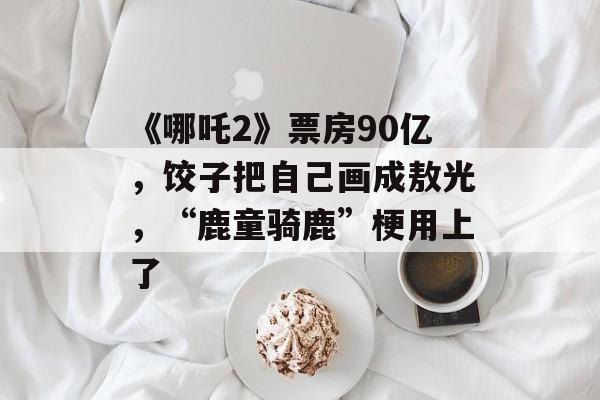 《哪吒2》票房90亿，饺子把自己画成敖光，“鹿童骑鹿”梗用上了-第1张图片-
