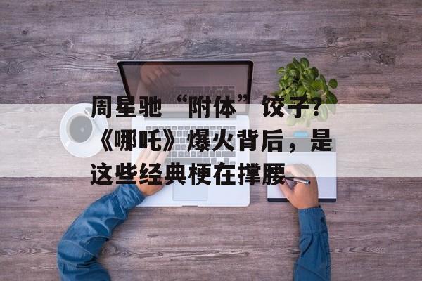 周星驰“附体”饺子？《哪吒》爆火背后，是这些经典梗在撑腰-第1张图片-