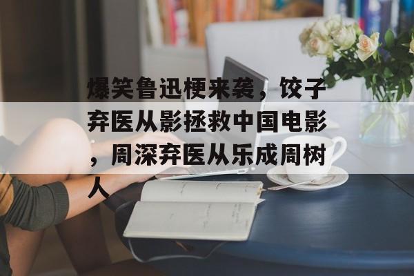 爆笑鲁迅梗来袭，饺子弃医从影拯救中国电影，周深弃医从乐成周树人-第1张图片-