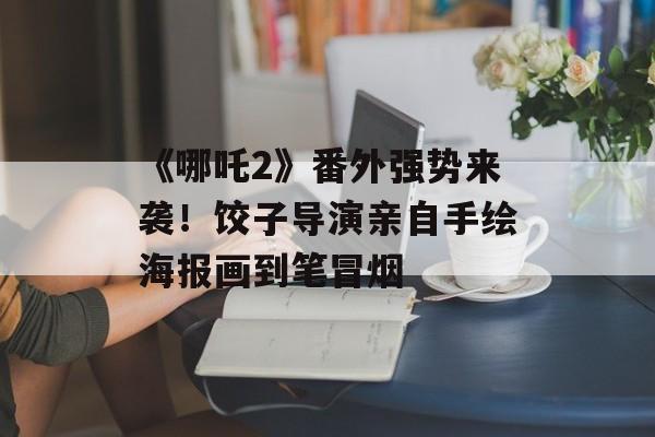 《哪吒2》番外强势来袭！饺子导演亲自手绘海报画到笔冒烟-第1张图片-