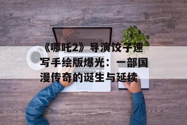 《哪吒2》导演饺子速写手绘版爆光：一部国漫传奇的诞生与延续-第1张图片-
