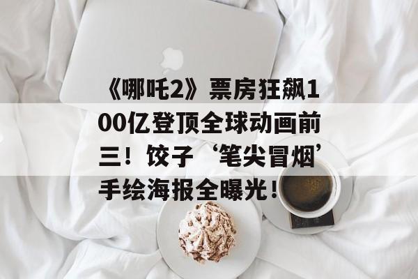 《哪吒2》票房狂飙100亿登顶全球动画前三！饺子‘笔尖冒烟’手绘海报全曝光！-第1张图片-