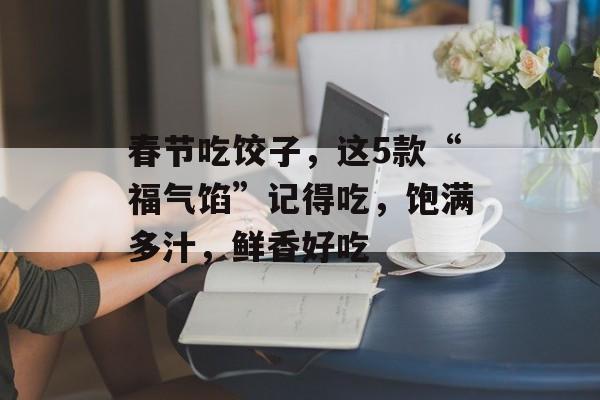春节吃饺子，这5款“福气馅”记得吃，饱满多汁，鲜香好吃-第1张图片-